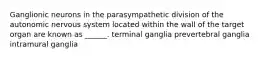 Ganglionic neurons in the parasympathetic division of the autonomic nervous system located within the wall of the target organ are known as ______. terminal ganglia prevertebral ganglia intramural ganglia