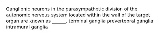 Ganglionic neurons in the parasympathetic division of the autonomic nervous system located within the wall of the target organ are known as ______. terminal ganglia prevertebral ganglia intramural ganglia