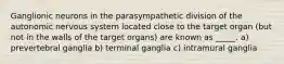 Ganglionic neurons in the parasympathetic division of the autonomic nervous system located close to the target organ (but not in the walls of the target organs) are known as _____. a) prevertebral ganglia b) terminal ganglia c) intramural ganglia