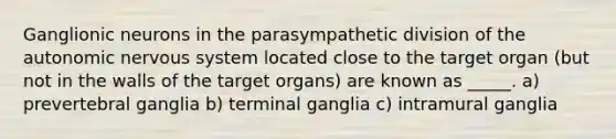 Ganglionic neurons in the parasympathetic division of the autonomic nervous system located close to the target organ (but not in the walls of the target organs) are known as _____. a) prevertebral ganglia b) terminal ganglia c) intramural ganglia