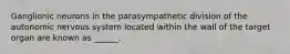 Ganglionic neurons in the parasympathetic division of the autonomic nervous system located within the wall of the target organ are known as ______.