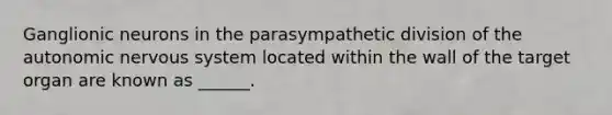 Ganglionic neurons in the parasympathetic division of the autonomic nervous system located within the wall of the target organ are known as ______.