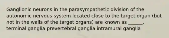 Ganglionic neurons in the parasympathetic division of the autonomic nervous system located close to the target organ (but not in the walls of the target organs) are known as ______. terminal ganglia prevertebral ganglia intramural ganglia