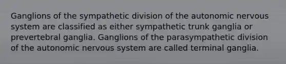 Ganglions of the sympathetic division of the autonomic nervous system are classified as either sympathetic trunk ganglia or prevertebral ganglia. Ganglions of the parasympathetic division of the autonomic nervous system are called terminal ganglia.