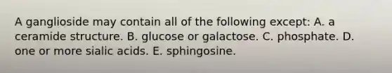 A ganglioside may contain all of the following except: A. a ceramide structure. B. glucose or galactose. C. phosphate. D. one or more sialic acids. E. sphingosine.