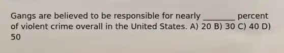 Gangs are believed to be responsible for nearly ________ percent of violent crime overall in the United States. A) 20 B) 30 C) 40 D) 50