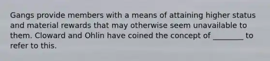 Gangs provide members with a means of attaining higher status and material rewards that may otherwise seem unavailable to them. Cloward and Ohlin have coined the concept of ________ to refer to this.