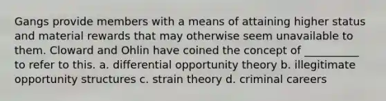 Gangs provide members with a means of attaining higher status and material rewards that may otherwise seem unavailable to them. Cloward and Ohlin have coined the concept of __________ to refer to this.​ a. ​differential opportunity theory b. ​illegitimate opportunity structures c. ​strain theory d. ​criminal careers