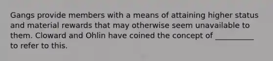 Gangs provide members with a means of attaining higher status and material rewards that may otherwise seem unavailable to them. Cloward and Ohlin have coined the concept of __________ to refer to this.​