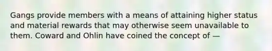 Gangs provide members with a means of attaining higher status and material rewards that may otherwise seem unavailable to them. Coward and Ohlin have coined the concept of —