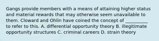 Gangs provide members with a means of attaining higher status and material rewards that may otherwise seem unavailable to them. Cloward and Ohlin have coined the concept of __________ to refer to this. A. differential opportunity theory B. illegitimate opportunity structures C. criminal careers D. strain theory