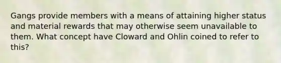 Gangs provide members with a means of attaining higher status and material rewards that may otherwise seem unavailable to them. What concept have Cloward and Ohlin coined to refer to this?