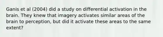 Ganis et al (2004) did a study on differential activation in the brain. They knew that imagery activates similar areas of the brain to perception, but did it activate these areas to the same extent?