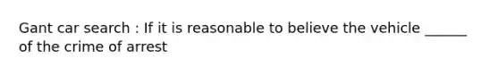 Gant car search : If it is reasonable to believe the vehicle ______ of the crime of arrest
