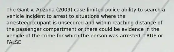 The Gant v. Arizona (2009) case limited police ability to search a vehicle incident to arrest to situations where the arrestee/occupant is unsecured and within reaching distance of the passenger compartment or there could be evidence in the vehicle of the crime for which the person was arrested. TRUE or FALSE