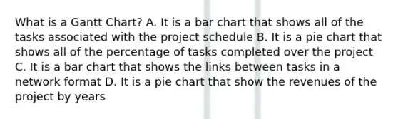 What is a Gantt Chart? A. It is a bar chart that shows all of the tasks associated with the project schedule B. It is a pie chart that shows all of the percentage of tasks completed over the project C. It is a bar chart that shows the links between tasks in a network format D. It is a pie chart that show the revenues of the project by years