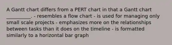 A Gantt chart differs from a PERT chart in that a Gantt chart __________. - resembles a flow chart - is used for managing only small scale projects - emphasizes more on the relationships between tasks than it does on the timeline - is formatted similarly to a horizontal bar graph