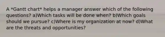 A *Gantt chart* helps a manager answer which of the following questions? a)Which tasks will be done when? b)Which goals should we pursue? c)Where is my organization at now? d)What are the threats and opportunities?