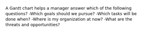 A Gantt chart helps a manager answer which of the following questions? -Which goals should we pursue? -Which tasks will be done when? -Where is my organization at now? -What are the threats and opportunities?