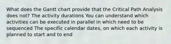 What does the Gantt chart provide that the Critical Path Analysis does not? The activity durations You can understand which activities can be executed in parallel in which need to be sequenced The specific calendar dates, on which each activity is planned to start and to end