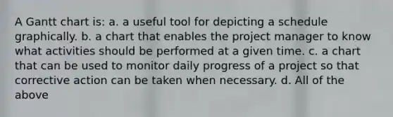 A Gantt chart is: a. a useful tool for depicting a schedule graphically. b. a chart that enables the project manager to know what activities should be performed at a given time. c. a chart that can be used to monitor daily progress of a project so that corrective action can be taken when necessary. d. All of the above