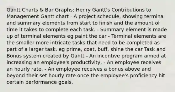 Gantt Charts & Bar Graphs: Henry Gantt's Contributions to Management Gantt chart - A project schedule, showing terminal and summary elements from start to finish and the amount of time it takes to complete each task. - Summary element is made up of terminal elements eg paint the car - Terminal elements are the smaller more intricate tasks that need to be completed as part of a larger task. eg prime, coat, buff, shine the car Task and Bonus system created by Gantt - An incentive program aimed at increasing an employee's productivity, - An employee receives an hourly rate. - An employee receives a bonus above and beyond their set hourly rate once the employee's proficiency hit certain performance goals.