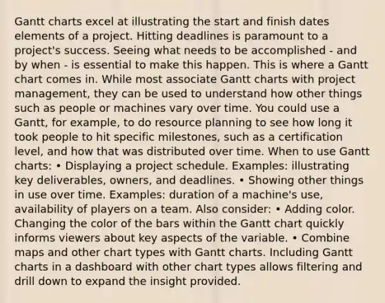 Gantt charts excel at illustrating the start and finish dates elements of a project. Hitting deadlines is paramount to a project's success. Seeing what needs to be accomplished - and by when - is essential to make this happen. This is where a Gantt chart comes in. While most associate Gantt charts with project management, they can be used to understand how other things such as people or machines vary over time. You could use a Gantt, for example, to do resource planning to see how long it took people to hit specific milestones, such as a certification level, and how that was distributed over time. When to use Gantt charts: • Displaying a project schedule. Examples: illustrating key deliverables, owners, and deadlines. • Showing other things in use over time. Examples: duration of a machine's use, availability of players on a team. Also consider: • Adding color. Changing the color of the bars within the Gantt chart quickly informs viewers about key aspects of the variable. • Combine maps and other chart types with Gantt charts. Including Gantt charts in a dashboard with other chart types allows filtering and drill down to expand the insight provided.