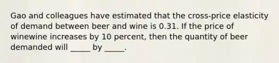 Gao and colleagues have estimated that the​ cross-price elasticity of demand between beer and wine is 0.31. If the price of winewine increases by 10​ percent, then the quantity of beer demanded will _____ by _____.