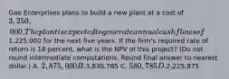 Gao Enterprises plans to build a new plant at a cost of 3,250,000. The plant is expected to generate annual cash flows of1,225,000 for the next five years. If the firm's required rate of return is 18 percent, what is the NPV of this project? (Do not round intermediate computations. Round final answer to nearest dollar.) A. 2,875,000 B.3,830,785 C. 580,785 D.2,225,875