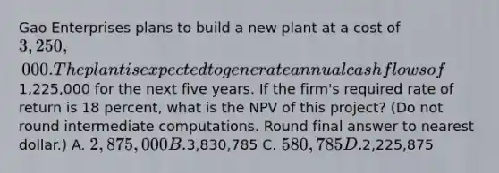 Gao Enterprises plans to build a new plant at a cost of 3,250,000. The plant is expected to generate annual cash flows of1,225,000 for the next five years. If the firm's required rate of return is 18 percent, what is the NPV of this project? (Do not round intermediate computations. Round final answer to nearest dollar.) A. 2,875,000 B.3,830,785 C. 580,785 D.2,225,875