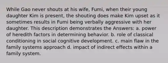 While Gao never shouts at his wife, Fumi, when their young daughter Kim is present, the shouting does make Kim upset as it sometimes results in Fumi being verbally aggressive with her daughter. This description demonstrates the Answers: a. power of heredith factors in determining behavior. b. role of classical conditioning in social cognitive development. c. main flaw in the family systems approach d. impact of indirect effects within a family system.