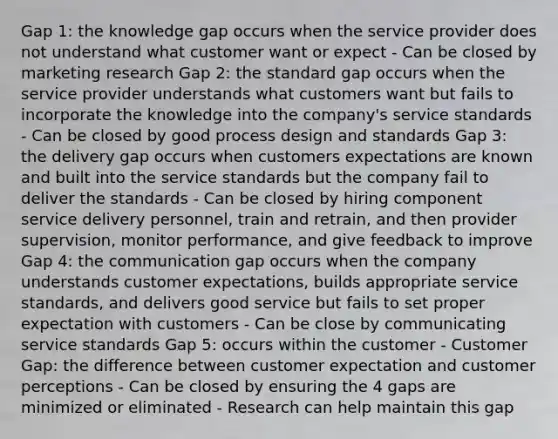 Gap 1: the knowledge gap occurs when the service provider does not understand what customer want or expect - Can be closed by marketing research Gap 2: the standard gap occurs when the service provider understands what customers want but fails to incorporate the knowledge into the company's service standards - Can be closed by good process design and standards Gap 3: the delivery gap occurs when customers expectations are known and built into the service standards but the company fail to deliver the standards - Can be closed by hiring component service delivery personnel, train and retrain, and then provider supervision, monitor performance, and give feedback to improve Gap 4: the communication gap occurs when the company understands customer expectations, builds appropriate service standards, and delivers good service but fails to set proper expectation with customers - Can be close by communicating service standards Gap 5: occurs within the customer - Customer Gap: the difference between customer expectation and customer perceptions - Can be closed by ensuring the 4 gaps are minimized or eliminated - Research can help maintain this gap