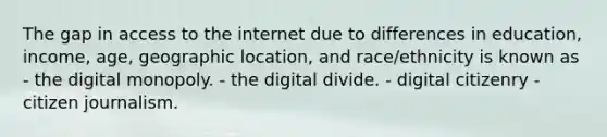 The gap in access to the internet due to differences in education, income, age, geographic location, and race/ethnicity is known as - the digital monopoly. - the digital divide. - digital citizenry - citizen journalism.