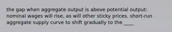 the gap when aggregate output is above potential output: nominal wages will rise, as will other sticky prices. short-run aggregate supply curve to shift gradually to the ____