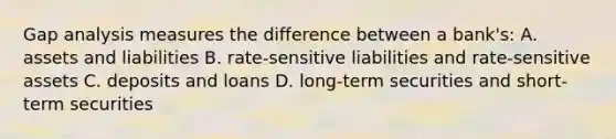 Gap analysis measures the difference between a​ bank's: A. assets and liabilities B. rate-sensitive liabilities and​ rate-sensitive assets C. deposits and loans D. long-term securities and​ short-term securities