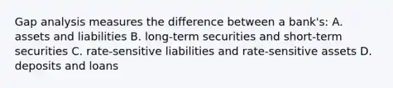 Gap analysis measures the difference between a​ bank's: A. assets and liabilities B. ​long-term securities and​ short-term securities C. ​rate-sensitive liabilities and​ rate-sensitive assets D. deposits and loans