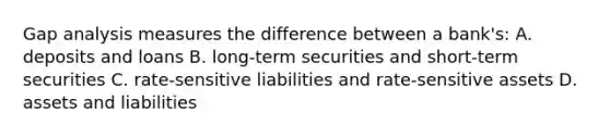 Gap analysis measures the difference between a​ bank's: A. deposits and loans B. long-term securities and​ short-term securities C. rate-sensitive liabilities and​ rate-sensitive assets D. assets and liabilities