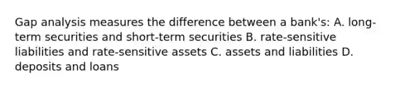 Gap analysis measures the difference between a bank's: A. long-term securities and short-term securities B. rate-sensitive liabilities and rate-sensitive assets C. assets and liabilities D. deposits and loans