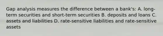 Gap analysis measures the difference between a​ bank's: A. ​long-term securities and​ short-term securities B. deposits and loans C. assets and liabilities D. ​rate-sensitive liabilities and​ rate-sensitive assets