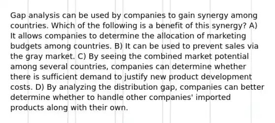 Gap analysis can be used by companies to gain synergy among countries. Which of the following is a benefit of this synergy? A) It allows companies to determine the allocation of marketing budgets among countries. B) It can be used to prevent sales via the gray market. C) By seeing the combined market potential among several countries, companies can determine whether there is sufficient demand to justify new product development costs. D) By analyzing the distribution gap, companies can better determine whether to handle other companies' imported products along with their own.