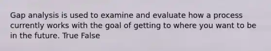 Gap analysis is used to examine and evaluate how a process currently works with the goal of getting to where you want to be in the future. True False