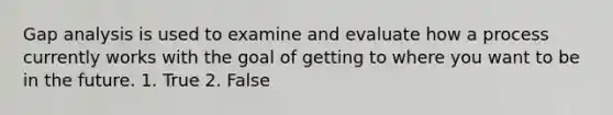 Gap analysis is used to examine and evaluate how a process currently works with the goal of getting to where you want to be in the future. 1. True 2. False