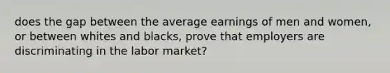 does the gap between the average earnings of men and women, or between whites and blacks, prove that employers are discriminating in the labor market?