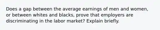 Does a gap between the average earnings of men and women, or between whites and blacks, prove that employers are discriminating in the labor market? Explain briefly.