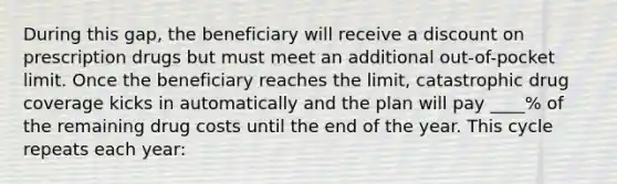 During this gap, the beneficiary will receive a dis<a href='https://www.questionai.com/knowledge/kIt7oUhyhX-count-on' class='anchor-knowledge'>count on</a> prescription drugs but must meet an additional out-of-pocket limit. Once the beneficiary reaches the limit, catastrophic drug coverage kicks in automatically and the plan will pay ____% of the remaining drug costs until the end of the year. This cycle repeats each year: