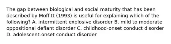 The gap between biological and social maturity that has been described by Moffitt (1993) is useful for explaining which of the following? A. intermittent explosive disorder B. mild to moderate oppositional defiant disorder C. childhood-onset conduct disorder D. adolescent-onset conduct disorder