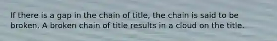 If there is a gap in the chain of title, the chain is said to be broken. A broken chain of title results in a cloud on the title.