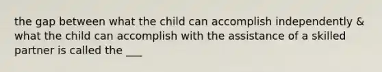 the gap between what the child can accomplish independently & what the child can accomplish with the assistance of a skilled partner is called the ___