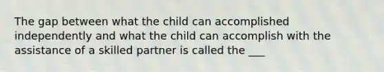 The gap between what the child can accomplished independently and what the child can accomplish with the assistance of a skilled partner is called the ___