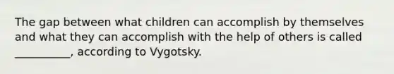 The gap between what children can accomplish by themselves and what they can accomplish with the help of others is called __________, according to Vygotsky.